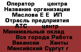 Оператор Call-центра › Название организации ­ Маслова Е Е, ИП › Отрасль предприятия ­ АТС, call-центр › Минимальный оклад ­ 20 000 - Все города Работа » Вакансии   . Ханты-Мансийский,Сургут г.